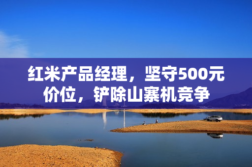 红米产品经理，坚守500元价位，铲除山寨机竞争