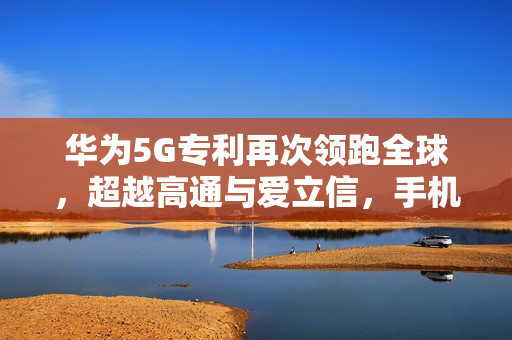 华为5G专利再次领跑全球，超越高通与爱立信，手机信号强大获网友称赞