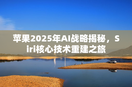 苹果2025年AI战略揭秘，Siri核心技术重建之旅
