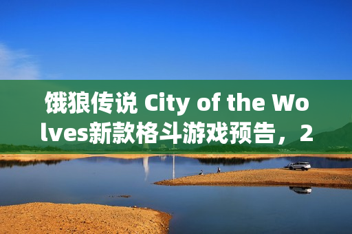 饿狼传说 City of the Wolves新款格斗游戏预告，2025年2月盛大发布！