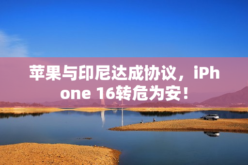 苹果与印尼达成协议,iPhone 16转危为安! 苹果与印尼达成协议,iPhone 16转危为安!