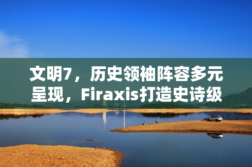 文明7，历史领袖阵容多元呈现，Firaxis打造史诗级策略游戏新纪元