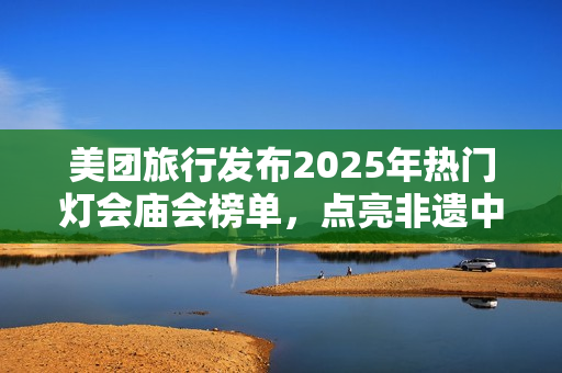 美团旅行发布2025年热门灯会庙会榜单，点亮非遗中国年