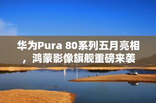 华为Pura 80系列五月亮相，鸿蒙影像旗舰重磅来袭