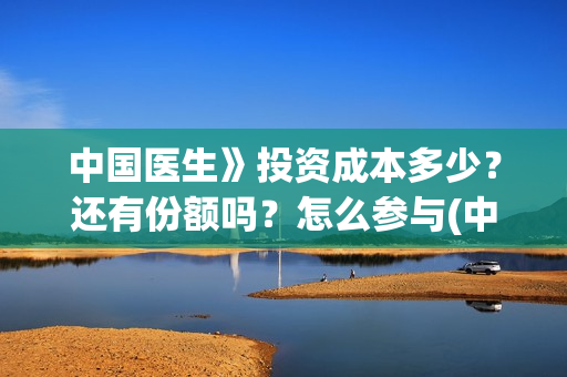 中国医生》投资成本多少？还有份额吗？怎么参与(中国医生投资项目)