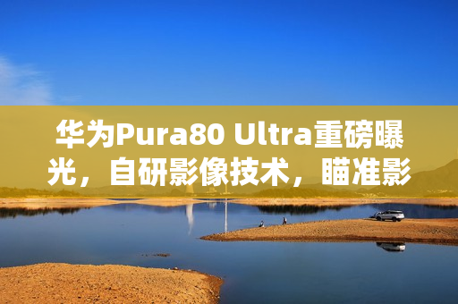 华为Pura80 Ultra重磅曝光，自研影像技术，瞄准影像市场巅峰地位