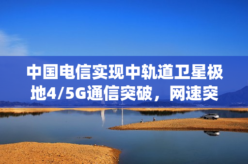 中国电信实现中轨道卫星极地4/5G通信突破，网速突破100Mbps