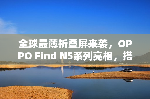 全球最薄折叠屏来袭，OPPO Find N5系列亮相，搭载80W快充标准