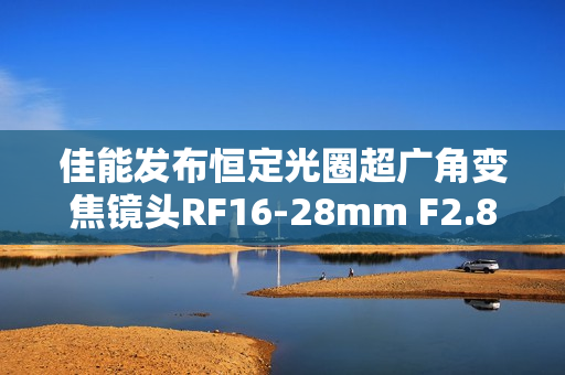 佳能发布恒定光圈超广角变焦镜头RF16-28mm F2.8 IS STM，轻量级画质之选