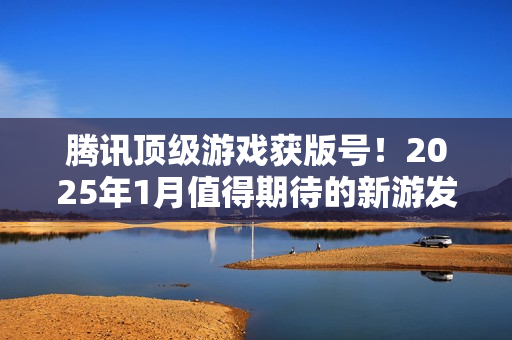 腾讯顶级游戏获版号！2025年1月值得期待的新游发布