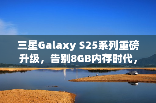 三星Galaxy S25系列重磅升级，告别8GB内存时代，全系标配12GB内存！