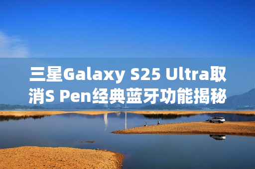 三星Galaxy S25 Ultra取消S Pen经典蓝牙功能揭秘，官方透露背后原因