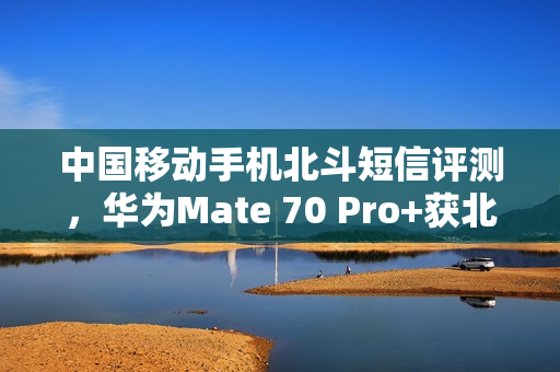中国移动手机北斗短信评测，华为Mate 70 Pro+获北斗导航体验冠军，全方位性能卓越