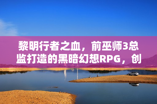 黎明行者之血，前巫师3总监打造的黑暗幻想RPG，创意疯狂，引领变革新篇章