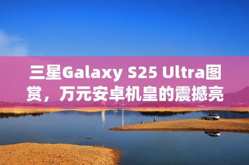 三星Galaxy S25 Ultra图赏，万元安卓机皇的震撼亮相！