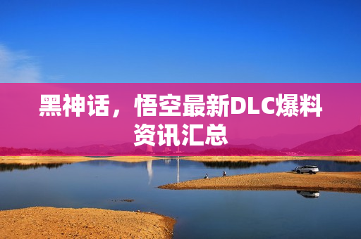 黑神话，悟空最新DLC爆料资讯汇总
