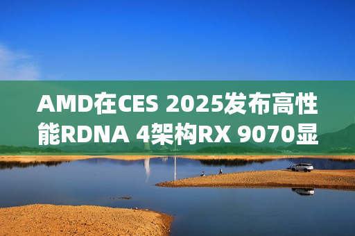 AMD在CES 2025发布高性能RDNA 4架构RX 9070显卡，性能比肩RTX 4080 Super，价格亲民