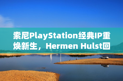 索尼PlayStation经典IP重焕新生，Hermen Hulst回归计划揭秘，至少两个新项目曝光