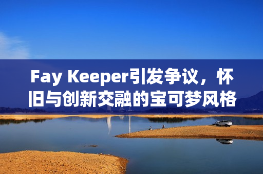 Fay Keeper引发争议，怀旧与创新交融的宝可梦风格游戏探索