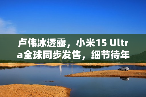 卢伟冰透露，小米15 Ultra全球同步发售，细节待年后公布