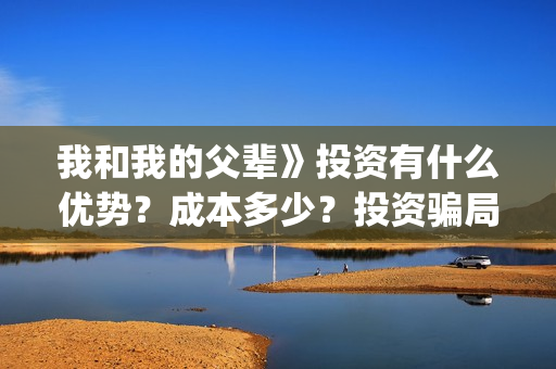 我和我的父辈》投资有什么优势？成本多少？投资骗局(我和我的父辈在线观看免费全集电视剧)