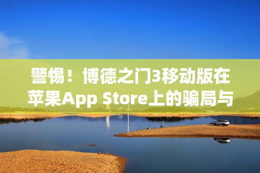 警惕！博德之门3移动版在苹果App Store上的骗局与风险揭秘
