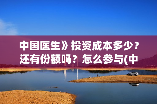 中国医生》投资成本多少？还有份额吗？怎么参与(中国医生 投资骗局)