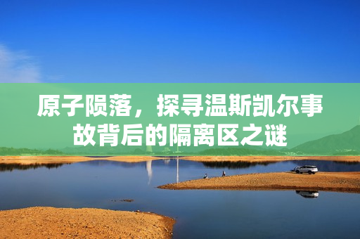 原子陨落，探寻温斯凯尔事故背后的隔离区之谜