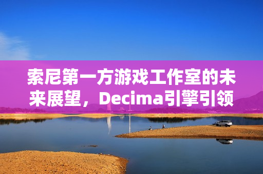 索尼第一方游戏工作室的未来展望，Decima引擎引领新篇章发展