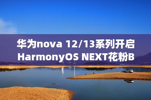 华为nova 12/13系列开启HarmonyOS NEXT花粉Beta招募，原生鸿蒙时代来临