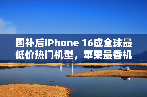 国补后iPhone 16成全球最低价热门机型，苹果最香机来袭