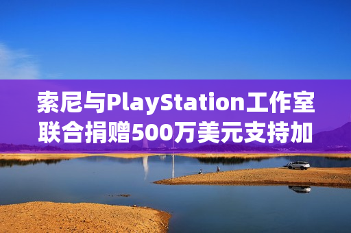索尼与PlayStation工作室联合捐赠500万美元支持加州野火救援与重建工作