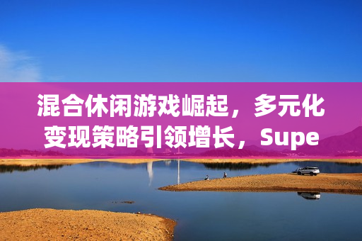 混合休闲游戏崛起，多元化变现策略引领增长，Supersonic 2024手游行业总结