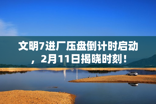 文明7进厂压盘倒计时启动，2月11日揭晓时刻！