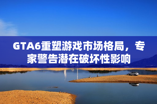 GTA6重塑游戏市场格局，专家警告潜在破坏性影响