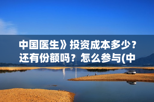 中国医生》投资成本多少？还有份额吗？怎么参与(中国医生投资了多少钱)