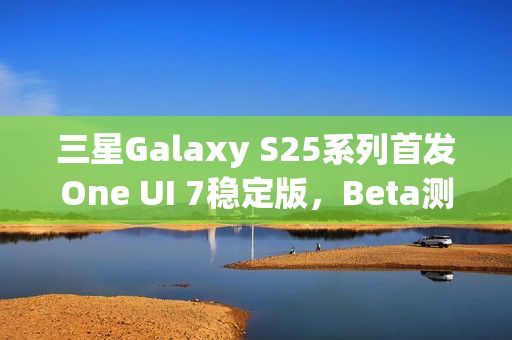 三星Galaxy S25系列首发One UI 7稳定版，Beta测试圆满收官