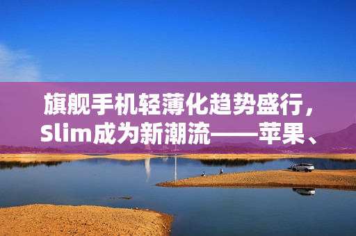 旗舰手机轻薄化趋势盛行，Slim成为新潮流——苹果、三星引领风潮
