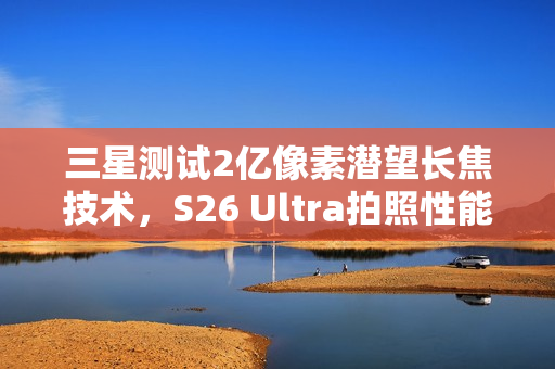 三星测试2亿像素潜望长焦技术，S26 Ultra拍照性能再升级