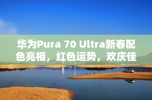 华为Pura 70 Ultra新春配色亮相，红色运势，欢庆佳节