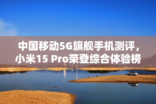 中国移动5G旗舰手机测评，小米15 Pro荣登综合体验榜首，六边形战士展现超强实力！