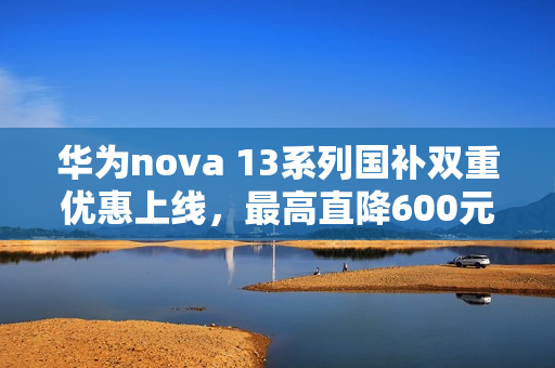 华为nova 13系列国补双重优惠上线，最高直降600元，仅需2544元起