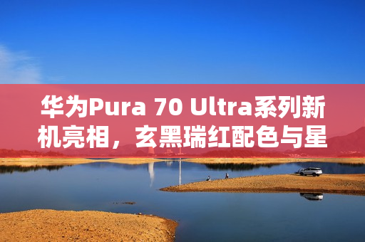 华为Pura 70 Ultra系列新机亮相，玄黑瑞红配色与星盘格设计，售价7499元起