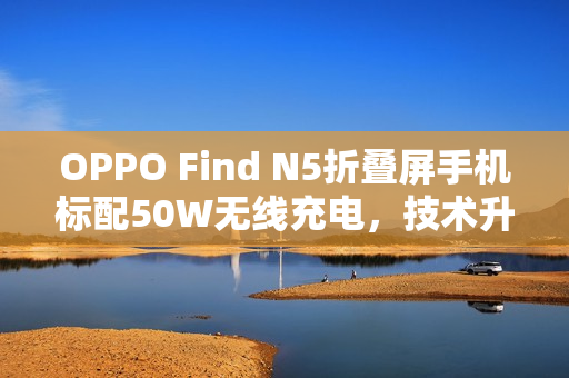 OPPO Find N5折叠屏手机标配50W无线充电,技术升级重磅发布 OPPO Find N5折叠屏手机标配50W无线充电,技术升级重磅发布