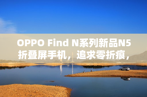 OPPO Find N系列新品N5折叠屏手机，追求零折痕，超越N3表现