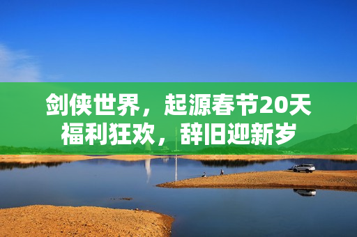剑侠世界，起源春节20天福利狂欢，辞旧迎新岁