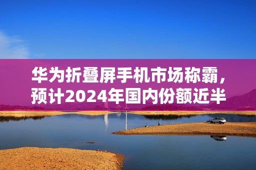 华为折叠屏手机市场称霸，预计2024年国内份额近半，稳居首位