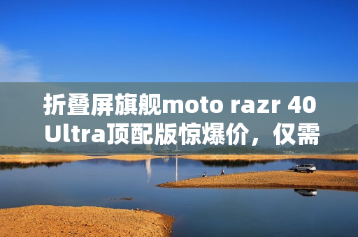 折叠屏旗舰moto razr 40 Ultra顶配版惊爆价，仅需不到三千元！
