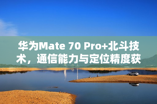 华为Mate 70 Pro+北斗技术，通信能力与定位精度获五星评测，排名第一