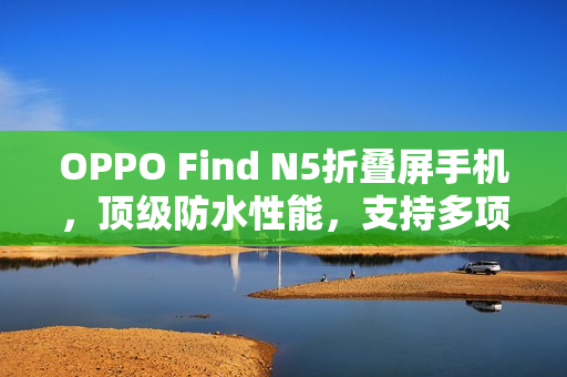 OPPO Find N5折叠屏手机，顶级防水性能，支持多项防水等级